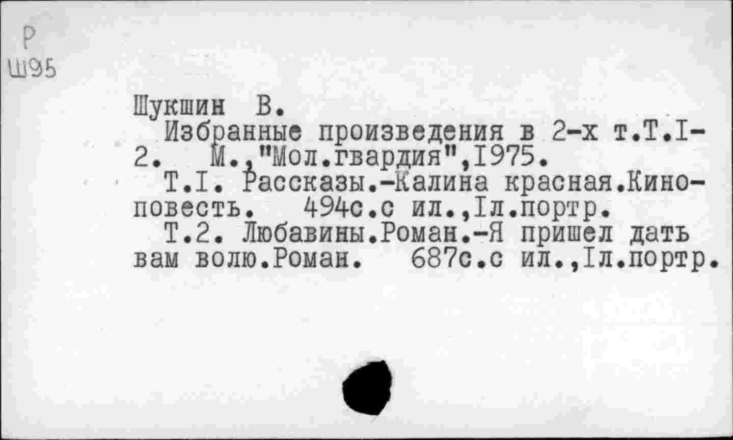 ﻿Ш96
Шукшин В.
Избранные произведения в 2-х т.Т.1-
2.	М.,”Мол.гвардия’’,1975.
Т.1. Рассказы.-Калина красная.Киноповесть. 494с.с ил.,1л.портр.
Т.2. Любавины.Роман.-Я пришел дать вам волю.Роман. 687с.с ил.,1л.портр.